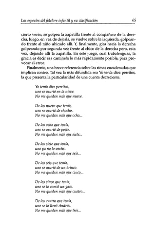 Las especies delfolclore infantil y su clasificación 65 
cierto verso, se golpea la zapatilla frente al compañero de la dere­cha, 
luego, en vez de dejarla, se vuelve sobre la izquierda, golpean­do 
frente al niño ubicado allí. Y, finalmente, gira hacia la derecha 
golpeando por segunda vez frente al chico de la derecha pero, esta 
vez, dejando allí la zapatilla. En este juego, cual trabalenguas, la 
gracia es decir esa cantinela lo más rápidamente posible, para pro­vocar 
el error. 
Finalmente, una breve referencia sobre las rimas encadenadas que 
implican conteo. Tal vez la más difundida sea Yo tenía diez perritos, 
la que presenta la particularidad de una cuenta decreciente. 
Yo tenía diez perritos, 
uno se murió en la nieve. 
No me quedan más que nueve. 
De los nueve que tenia, 
uno se murió de chocho. 
No me quedan mas que ocho... 
De los ocho que tenia, 
uno se murió de peste. 
No me quedan más que siete... 
De los siete que tenia, 
uno ya no lo veréis. 
No me quedan más que seis... 
De los seis que tenía, 
uno se murió de un brinco. 
No me quedan más que cinco... 
De los cinco que tenía, 
uno se lo comió un gato. 
No me quedan más que cuatro... 
De los cuatro que tenía, 
uno se lo llevó Andrés. 
No me quedan más que tres... 
 