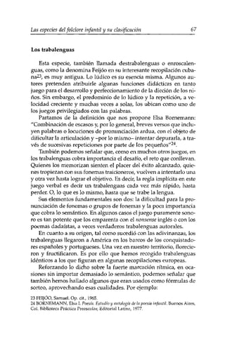 Las especies delfolclore infantil y su clasificación 67 
Los trabalenguas 
Esta especie, también llamada destrabalenguas o enroscalen-guas, 
como la denomina Feijóo en su interesante recopilación cuba­na23, 
es muy antigua. Lo lúdico es su esencia misma. Algunos au­tores 
pretenden atribuirle algunas funciones didácticas en tanto 
juego para el desarrollo y perfeccionamiento de la dicción de los ni­ños. 
Sin embargo, el predominio de lo lúdico y la repetición, a ve­locidad 
creciente y muchas veces a solas, ios ubican como uno de 
los juegos privilegiados con las palabras. 
Partamos de la definición que nos propone Eisa Bornemann: 
"Combinación de escasos y, por lo general, breves versos que inclu­yen 
palabras o locuciones de pronunciación ardua, con el objeto de 
dificultar la articulación y -por lo mismo- intentar depurarla, a tra­vés 
de sucesivas repeticiones por parte de los pequeños"24. 
También podemos señalar que, como en muchos otros juegos, en 
los trabalenguas cobra importancia el desafío, el reto que conllevan. 
Quienes los memorizan sienten el placer del éxito alcanzado, quie­nes 
tropiezan con sus fonemas traicioneros, vuelven a intentarlo una 
y otra vez hasta lograr el objetivo. Es decir, la regla implícita en este 
juego verbal es decir un. trabalenguas cada vez más rápido, hasta 
perder. O, lo que es lo mismo, hasta que se trabe la lengua. 
Sus elementos fundamentales son dos: la dificultad para la pro­nunciación 
de fonemas o grupos de fonemas y la poca importancia 
que cobra lo semántico. En algunos casos el juego puramente sono­ro 
es tan potente que los emparenta con el nonsense inglés o con los 
poemas dadaístas, a veces verdaderos trabalenguas autorales. 
En cuanto a su origen, tal como sucedió con las adivinanzas, los 
trabalenguas llegaron a América en los barcos de los conquistado­res 
españoles y portugueses. Una vez en nuestro territorio, florecie­ron 
y fructificaron. Es por ello que hemos recogido trabalenguas 
idénticos a los que figuran en algunas recopilaciones europeas. 
Reforzando lo dicho sobre la fuerte marcación rítmica, en oca­siones 
sin importar demasiado lo semántico, podemos señalar que 
también hemos hallado algunos que eran usados como fórmulas de 
sorteo, aprovechando esas cualidades. Por ejemplo: 
23 FEIJÓO, Samuel, Op. cit., 1.965. 
24 BORNEMANN, Eisa I. Poesía. Estudio y antología de la poesía infantil. Buenos Aires, 
Col. Biblioteca Práctica Preescolar, Editorial Latina, 1977. 
 