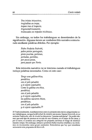 68 Canto rodado 
Tres tristes triunviros, 
trogloditas en tropa, 
trepan tras el trapecio, 
trigonométricamente, 
trastocados en trípodes triclínicos. 
Sin embargo, no todos los trabalenguas se desentienden de la 
significación. Algunos tienen un verdadero hilo narrativo estructu­rado 
mediante palabras difíciles. Por ejemplo: 
Pedro Perfecto Pedrotti, 
pobre pintor portugués, 
pinta puertas, portones, 
portadas, portillos, 
por pocos pesos, 
para pasear por Porto, 
Esta intención narrativa no se traiciona cuando el trabalenguas 
incluye palabras inventadas. Como en este caso: 
Tengo una gallina ética, 
pendética, 
con el pelo peludito 
y el copete copetudito. 
Como la gallina era ética, 
pendética, 
con el pelo peludito 
y el copete copetudito, 
los pollitos nacieron éticos, 
pendéticos, 
con el pelo peludito 
y el copete copetudito.25 
25 Tradicionalmente, manifestaciones como la presente estuvieron categorizadas co­mo 
trabalenguas, aunque la dificultad de emisión sea escasa. Susana Itzcovich, en su 
reciente Pisapisuela, color de ciruela los denomina "poesías esdrújulas". Se podrá afir­mar 
que este tipo de poemas no es más de una veintena, en el mejor de los casos, y 
por lo tanto, si creamos una categoría tan pequeña corremos el riesgo de atomizar 
nuestro campo. Sin embargo, tampoco podemos hallar muchas retahilas y no duda­mos 
en reconocerlas como grupo autónomo. Entendemos que hay que considerar 
seriamente esta propuesta de Itzcovich. 
 