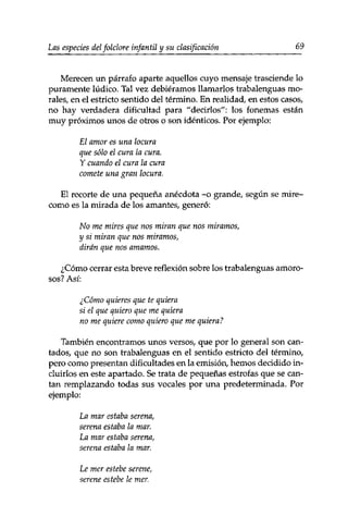 Las especies del folclore infantil y su clasificación 69 
Merecen un párrafo aparte aquellos cuyo mensaje trasciende lo 
puramente lúdico. Tal vez debiéramos llamarlos trabalenguas mo­rales, 
en el estricto sentido del término. En realidad, en estos casos, 
no hay verdadera dificultad para "decirlos": los fonemas están 
muy próximos unos de otros o son idénticos. Por ejemplo: 
El amor es una locura 
que sólo el cura la cura. 
Y cuando el cura la cura 
comete una gran locura. 
El recorte de una pequeña anécdota -o grande, según se mire-corno 
es la mirada de los amantes, generó: 
No me mires que nos miran que nos miramos, 
y si miran que nos miramos, 
dirán que nos amamos. 
¿Cómo cerrar esta breve reflexión sobre los trabalenguas amoro­sos? 
Así: 
¿Cómo quieres que te quiera 
si el que quiero que me quiera 
no me quiere como quiero que me quiera? 
También encontramos unos versos, que por lo general son can­tados, 
que no son trabalenguas en el sentido estricto del término, 
pero como presentan dificultades en la emisión, hemos decidido in­cluirlos 
en este apartado. Se trata de pequeñas estrofas que se can­tan 
remplazando todas sus vocales por una predeterminada. Por 
ejemplo: 
La mar estaba serena, 
serena estaba la mar. 
La mar estaba serena, 
serena estaba la mar. 
Le mer estebe serene, 
serene estebe le mer. 
 