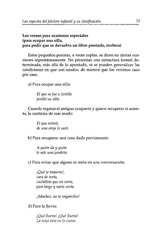 Las especies delfolclore infantil y su clasificación 71 
Los versos para ocasiones especiales 
(para ocupar una silla, 
para pedir que se devuelva un libro prestado, etcétera) 
Estos pequeños poemas, a veces coplas, se dicen en ciertas oca­siones 
espontáneamente. No presentan una estructura formal de­terminada, 
más allá de lo apuntado, ni se pueden generalizar las 
condiciones en que son usados; de manera que los veremos caso 
por caso. 
a) Para ocupar una silla: 
El que se fue a Sevilla 
perdió su silla. 
Cuando regresa el antiguo ocupante y quiere recuperar el asien­to, 
la continúa de este modo: 
El que volvió, 
de una oreja lo sacó. 
b) Para recuperar una cosa dada previamente: 
A quien da y quita 
le sale una jorobita. 
c) Para evitar que alguno se meta en una conversación: 
¡Qué te importa!, 
cara de torta, 
cuchillito que no corta, 
pico largo y nariz corta. 
¡Sánchez, no te enganches! 
d) Para la lluvia: 
¡Qué llueva! ¡Qué llueva! 
La vieja está en la cueva. 
 