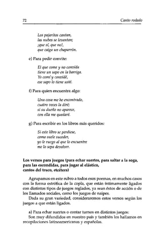 72 Canto rodado 
Los pajaritos cantan, 
las nubes se levantan; 
¡que si, que not, 
que caiga un chaparrón. 
e) Para pedir convite: 
El que come y no convida 
tiene un sapo en la barriga. 
Yo comí y convidé, 
ese sapo lo tiene usté. 
f) Para quien encuentra algo: 
Una cosa me he encontrado, 
cuatro veces la diré; 
si su dueño no aparece, 
con ella me quedaré. 
g) Para escribir en los libros más queridos: 
Si este libro se perdiese, 
como suele suceder, 
yo le ruego al que lo encuentre 
me lo sepa devolver. 
Los versos para juegos (para echar suertes/ para saltar a la soga, 
para las escondidas, para jugar al elástico, 
cantos del truco, etcétera) 
Agrupamos en este rubro a todos esos poemas, en muchos casos 
con la forma estrófica de la copla, que están íntimamente ligados 
con distintos tipos de juegos reglados, ya sean éstos de acción o de 
los llamados sociales, como los juegos de naipes. 
Dada su gran variedad, consideraremos estos versos según los 
juegos a que están ligados. 
a) Para echar suertes o contar turnos en distintos juegos: 
Son muy difundidos en nuestro país y también los hallamos en 
recopilaciones latinoamericanas y españolas. 
 
