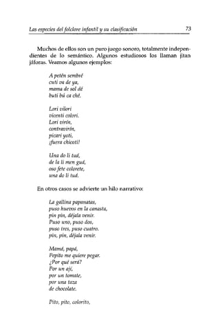 Las especies del folclore infantil y su clasificación 73 
Muchos de ellos son un puro juego sonoro, totalmente indepen­dientes 
de lo semántico. Algunos estudiosos los llaman jitan 
jáforas. Veamos algunos ejemplos: 
A peten sembré 
cuti va de ya, 
mama de sol dé 
buti bú ca che. 
Lori vilori 
vicenti colorí 
Lori virín, 
contravirín, 
picari yoti, 
¡fuera chicoti! 
Una do li tuá, 
de la li men guá, 
oso fete colorete, 
una do li tuá. 
En otros casos se advierte un hilo narrativo: 
La gallina papanatas, 
puso huevos en la canasta, 
pin pin, déjala venir. 
Puso uno, puso dos, 
puso tres, puso cuatro, 
pin, pin, déjala venir. 
Mamá, papá, 
Pepito me quiere pegar, 
¿Por qué será? 
Por un ají, 
por un tomate, 
por una taza 
de chocolate. 
Pito, pito, colorito, 
 