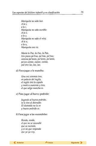 Las especies delfolclore infantil y su clasificación 75 
Mariquita no sabe leer. 
A la i, 
a la i, 
Mariquita no sabe escribir. 
Ala o, 
a la o, 
Mariquita no sabe el reloj. 
A la u, 
a la uf 
Mariquita eres tú. 
María la Paz, la Paz, la Paz, 
tres pasos pa'tras, pa'tras, pa'tras; 
camina pa'lante, pa'lante, pa'iante, 
pa'un costao, costao, costao, 
pal'otro lao, lao, lao. 
d) Para jugar a la mancha: 
Una vez seremos tres, 
en palacio del inglés, 
el inglés tiró la espada 
y mató a cuarenta y tres, 
el que salga mancha es. 
e) Para jugar al huevo podrido: 
Jugando al huevo podrido, 
se lo tiro al distraído. 
El distraído no lo ve 
y huevo podrido es. 
f ) Para jugar a las escondidas: 
Ronda, ronda, 
el que no se escondió 
que se esconda, 
y si no que responda 
que yo ya voy. 
Anterior Inicio Siguiente 
 