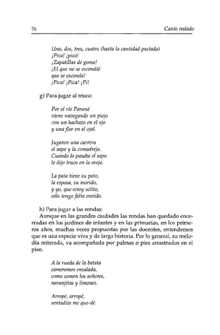76 Canto rodado 
Uno, dos, tres, cuatro (hasta la cantidad pactada) 
¡Pica! ¡pica! 
¡Zapatillas de goma! 
¡El que no se escondió 
que se esconda! 
¡Pica! ¡Pica! ¡PU 
g) Para jugar al truco: 
Por el río Paraná 
viene navegando un piojo 
con un hachazo en el ojo 
y una flor en el ojal. 
jugaron una carrera 
el sapo y la comadreja. 
Cuando lo pasaba el sapo 
le dijo truco en la oreja. 
La pata tiene su pato, 
la esposa, su marido, 
y yo, que estoy sólito, 
sólo tengo falta envido. 
h) Para jugar a las rondas: 
Aunque en las grandes ciudades las rondas han quedado ence­rradas 
en los jardines de infantes y en las primarias, en los prime­ros 
años, muchas veces propuestas por las docentes, entendemos 
que es una especie viva y de larga historia. Por lo general, su melo­día 
reiterada, va acompañada por palmas o pies arrastrados en el 
piso. 
A la rueda de la batata 
comeremos ensalada, 
como comen los señores, 
naranjitas y limones. 
Arropé, arropé, 
sentadita me que-dé. 
 