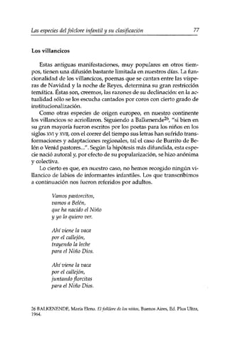 Las especies delfolclore infantil y su clasificación 77 
Los villancicos 
Estas antiguas manifestaciones, muy populares en otros tiem­pos, 
tienen una difusión bastante limitada en nuestros días. La fun­cionalidad 
de los villancicos, poemas que se cantan entre las víspe­ras 
de Navidad y la noche de Reyes, determina su gran restricción 
temática. Éstas son, creemos, las razones de su declinación: en la ac­tualidad 
sólo se los escucha cantados por coros con cierto grado de 
institucionalización. 
Como otras especies de origen europeo, en nuestro continente 
los villancicos se acriollaron. Siguiendo a Balkenende26, "si bien en 
su gran mayoría fueron escritos por los poetas para los niños en los 
siglos xvi y xvii, con el correr del tiempo sus letras han sufrido trans­formaciones 
y adaptaciones regionales, tal el caso de Burrito de Be­lén 
o Venid pastores../'. Según la hipótesis más difundida, esta espe­cie 
nació autoral y, por efecto de su popularización, se hizo anónima 
y colectiva. 
Lo cierto es que, en nuestro caso, no hemos recogido ningún vi­llancico 
de labios de informantes infantiles. Los que transcribimos 
a continuación nos fueron referidos por adultos. 
Vamos pastorcitos, 
vamos a Belén, 
que ha nacido el Niño 
y yo lo quiero ver. 
Ahí viene la vaca 
por el callejón, 
trayendo la leche 
para el Niño Dios. 
Ahí viene la vaca 
por el callejón, 
juntando florcitas 
para el Niño Dios, 
26 BALKENENDE, María Elena. El folklore de los niños, Buenos Aires, Ed. Plus Ultra, 
1964. 
 
