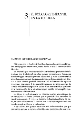 3 EL FOLCLORE INFANTIL 
EN LA ESCUELA 
ALGUNAS CONSIDERACIONES PREVIAS 
El trabajo con el folclore infantil en la escuela ofrece posibilida­des 
pedagógicas interesantes, tanto desde lo social como desde lo 
literario. 
En primer lugar señalaremos el valor de la recuperación de la li­teratura 
oral tradicional para las nuevas generaciones. Recuperar 
ese rico bagaje cultural aportará a los niños y niñas conocimientos 
sobre las creaciones de las generaciones que les antecedieron. Gra­cias 
a esos saberes podrán construir una valoración de aquellas 
creaciones populares. Y les permitirá conocer algunos aspectos de 
la vida cotidiana en el pasado. Todos estos elementos los ayudarán 
en la construcción de la identidad como pueblo, como región y co­mo 
comunidad idiomática. 
Lo dicho precedentemente en relación con los aprendizajes de 
los niños y de las niñas, creemos que es generalizable a muchos de 
nuestros docentes. A veces se descarta la herencia cultural de pla­no, 
en otras ocasiones se la conoce y se la incorpora pero descono­ciendo 
su extracción; se la naturaliza. 
A esta altura nos parece necesaria una reflexión sobre por qué 
pensamos que sea la escuela el ámbito que motorice esta recupera- 
 