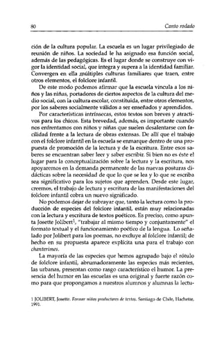 80 Canto rodado 
ción de la cultura popular. La escuela es un lugar privilegiado de 
reunión de niños. La sociedad le ha asignado esa función social, 
además de las pedagógicas. Es el lugar donde se construye con vi­gor 
la identidad social, que integra y supera a la identidad familiar. 
Convergen en ella ^múltiples culturas familiares que traen, entre 
otros elementos, el folclore infantil. 
De este modo podemos afirmar que la escuela vincula a los ni­ños 
y las niñas, portadores de ciertos aspectos de la cultura del me­dio 
social, con la cultura escolar, constituida, entre otros elementos, 
por los saberes socialmente válidos a ser enseñados y aprendidos. 
Por características intrínsecas, estos textos son breves y atracti­vos 
para los chicos. Esta brevedad, además, es importante cuando 
nos enfrentamos con niños y niñas que suelen desalentarse con fa­cilidad 
frente a la lectura de obras extensas. De allí que el trabajo 
con el folclore infantil en la escuela se enmarque dentro de una pro­puesta 
de promoción de la lectura y de la escritura. Entre esos sa­beres 
se encuentran saber leer y saber escribir. Si bien no es éste el 
lugar para la conceptualización sobre la lectura y la escritura, nos 
apoyaremos en la demanda permanente de las nuevas posturas di­dácticas 
sobre la necesidad de que lo que se lea y lo que se escriba 
sea significativo para los sujetos que aprenden. Desde este lugar, 
creemos, el trabajo de lectura y escritura de las manifestaciones del 
folclore infantil cobra un nuevo significado. 
No podemos dejar de subrayar que, tanto la lectura como la pro­ducción 
de especies del folclore infantil, están muy relacionadas 
con la lectura y escritura de textos poéticos. Es preciso, como apun­ta 
Josette Jolibert1, "trabajar al mismo tiempo y conjuntamente" el 
formato textual y el funcionamiento poético de la lengua. Lo seña­lado 
por Jolibert para los poemas, no excluye al folclore infantil; de 
hecho en su propuesta aparece explícita una para el trabajo con 
chanterimes. 
La mayoría de las especies que hemos agrupado bajo el rótulo 
de folclore infantil, abrumadoramente las especies más recientes, 
las urbanas, presentan como rasgo característico el humor. La pre­sencia 
del humor en las escuelas es una original y fuerte razón co­mo 
para que propongamos a nuestros alumnos y alumnas la lectu- 
1 JOLIBERT, Josette. Formar niños productores de textos. Santiago de Chile, Hachette, 
1991, 
 