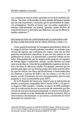 Elfolclore infantil en la escuela SI 
ra y escritura de nuevos textos apoyados en los de la tradición fol-clórica. 
"En clase, el desarrollar un sano sentido del humor tendría 
que ser más importante y curricular que la casi totalidad de objeti­vos 
pedagógicos. Percibir el humor que nos rodea, expresarse y 
afrontar contrariedades con humor, aprender ciertas técnicas de 
creación de humor y divertirse son objetivos a los que los libros in­fantiles 
colaboran."2 
SECUENCIACIÓN DE CONTENIDOS RELACIONADOS CON 
EL FOLCLORE INFANTIL EN EL NIVEL INICIAL Y EGB 1 Y 2 
Como quedó demostrado en las páginas precedentes, dentro de 
la categoría folclore infantil podemos encontrar un conjunto muy 
diverso de especies que conforman ese corpus. Cada una de ellas 
presenta características específicas, lo que nos hizo pensar en una 
graduación en cuanto a su presentación y posterior trabajo con los 
niños. Esta graduación, que de ningún modo propone un esquema 
de trabajo rígido e inamovible, atiende a poder abordar con éxito 
cada una de ellas en virtud de las posibilidades cognitivas de los ni­ños 
y las niñas de diferentes edades. Por ejemplo: mientras que los 
poemas para jugar con las distintas partes del cuerpo parecen idea­les 
para los chicos y las chicas del Nivel Inicial, e inadecuadas para 
los alumnos y alumnas de EGB 3, con los colmos y con No es lo 
mismo sucede el fenómeno inverso; incomprensibles para los más 
pequeños y muy recomendables para EGB 3. 
En la III Reunión del Seminario Federal para la elaboración de 
diseños curriculares compatibles (Nivel Inicial, EGB 1 y 2) que tu­vo 
lugar en Villa Giardino, Córdoba, en marzo de 1996, participa­mos 
de la elaboración de una secuenciación de contenidos que han 
servido de base para la presente propuesta. La misma se realizó po­niendo 
la mirada en el eje Producción de textos ficcionales. Hoy la 
reformulamos denominando al eje Lectura y producción de textos 
ficcionales de tradición oral. 
2 EQUIPO PEONZA (edición de GARCÍA PADRINO, Jaime). ABCdario de la anima­ción 
a ¡a lectura, Madrid, Public aciones de la Asociación Española de Amigos del Li­bro 
Infantil y Juvenil, Temas de la literatura infantil N° 17, 1995. 
 