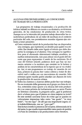 84 Canto rodado 
ALGUNAS PRECISIONES SOBRE LAS CONDICIONES 
DE TRABAJO EN LA PRODUCCIÓN 
Las propuestas de trabajo encaminadas a la producción de 
folclore infantil no difieren en cuanto a su dinámica, en términos 
generales, de las condiciones de producción de otros textos. 
Aunque no es la intención del presente trabajo desarrollar las ca­racterísticas 
particulares de un taller de escritura en el contexto 
particular del aula, nos permitiremos recordar algunos ejes cen­trales 
a tener presentes: 
a) Como momento inicial de la producción hay un disparador, 
una consigna, que representa un desafío para quien va a es­cribir. 
Ese desafío debe estar ligado al interés que debe des­pertar 
la consigna en el alumno. Una consigna no significa­tiva 
para el alumnado determinará trabajos anodinos, re­sueltos 
rutinariamente, más para atinar con el gusto del do­cente 
que para representar el sentir de los escritores. En el 
caso del folclore infantil, podemos decir que hay un mo­mento 
anterior a la escritura que consiste en la lectura y 
análisis de las características de la especie que se va a traba­jar. 
Así, si nos proponemos un trabajo de creación de col­mos, 
primero es preciso leer varios colmos y tratar de des­cubrir 
cuál o cuáles son sus mecanismos de creación. Sólo 
entonces quien escribe podrá abordar con chances de éxito 
la producción de nuevos colmos. 
b) Todos los alumnos y alumnas deben poder leer sus trabajos. 
En ese momento debe generarse en el grupo un clima de crí­tica, 
entendida como aporte a la eficacia del texto produci­do 
y no como pelotón de fusilamiento para su autor. Puesto 
en términos concretos, la pregunta sería: ¿qué le podemos 
decir a fulano para que él piense en cómo mejorar su texto? 
En este sentido conviene tratar de evitar que se queden en 
valoraciones imprecisas tales como "'me gusta", "es muy 
lindo", "no me copa". De allí que sea importante seguir, ca­si 
indefectiblemente, con un "¿por qué?". 
Esta lectura instala la presencia del receptor, diferenciada de la 
del autor, lo que resulta imprescindible como punto de partida 
a la hora de considerar a las producciones como literatura. 
 