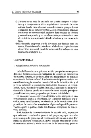 Elfolclore infantil en la escuela 85 
c) Un texto no se hace de una sola vez y para siempre. A la lec­tura 
y a las opiniones, debe seguirles un momento de rees­critura 
donde cada alumno toma decisiones: ¿acepta todos 
o algunos de los señalamientos?, ¿cómo transforma algunas 
opiniones en correcciones?, etcétera. Este proceso de lectura 
y reescritura puede, y en muchos casos podemos decir que 
debe, iniciar un nuevo circuito de relectura y nueva reescri­tura. 
d) Es deseable proponer, desde el vamos, un destino para los 
textos. Desde la confección de un afiche hasta la publicación 
de un libro artesanal, desde la lectura de los trabajos en una 
formación matutina a... 
LAS PROPUESTAS 
1. Recopilaciones por año o por escuelas 
Indudablemente, una primera acción que podemos empren­der 
en el ámbito escolar, en cualquiera de los niveles educativos 
de nuestro sistema, es la de realizar una recopilación de algunas 
especies del folclore infantil. La dimensión del proyecto debe ser 
considerada según sean las características de la institución y el 
nivel de adhesión al mismo por parte de los docentes. La recopi­lación, 
pues, puede involucrar a un año, a un ciclo o a la institu­ción 
toda. Además puede estar acotada a una especie, por ejem­plo 
adivinanzas, a un grupo de especies o a la totalidad. 
En cualquier caso es preciso delimitar estos campos en una 
comunicación escrita a los padres. En la misma deben ser expli­cados, 
muy sencillamente, los objetivos de la recopilación, el ti­po 
o tipos de materiales a recolectar, el plazo disponible para en­viarlos, 
quién o quiénes serán los docentes receptores de los en­víos, 
etcétera. 
Si el ámbito de la recopilación es la escuela toda, es preciso 
que exista un coordinador general del proyecto y que cada do­cente 
a cargo de grado sea el responsable de su sala o año. Por 
supuesto que una recopilación a nivel escuela produce un efecto 
dinamizador sobre la vida cotidiana de la institución, pero es 
 