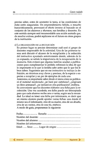 86 Canto rodado 
preciso saber, antes de acometer la tarea, si las condiciones de 
éxito están aseguradas. Un emprendimiento fallido, o resuelto 
burocráticamente, provocará el efecto inverso al buscado en el 
conjunto de los alumnos y alumnas, sus familias y docentes. En 
este sentido siempre será recomendable una acción acotada que, 
de resultar exitosa, podrá replicarse en el futuro en otros grupos 
de la institución. 
a) LA ORGANIZACIÓN DE LA RECOLECCIÓN 
En primer lugar es preciso determinar cuál será el grupo de 
docentes responsable de la actividad. Una de las primeras ta­reas 
será discutir el alcance de la recopilación y la redacción 
del instructivo apuntado anteriormente donde, además de lo 
ya expuesto, se señale la importancia de la recuperación de la 
memoria. Esto evitará que algunas familias acudan a publica­ciones 
para cumplimentar lo pedido; reforzará la idea de que 
lo importante es lo que la familia sabe antes que lo que los li­bros 
saben. Sugerimos que en ese instructivo se incluya la de­finición, 
en términos muy claros y precisos, de la especie o es­pecies 
a recopilar y un par de ejemplos de cada una. 
Asimismo, es importante saber desde el inicio cómo se publica­rá 
el material recolectado: ¿se hará por carteleras?, ¿originará 
un libro artesanal?, ¿se incluirá en otra publicación?, etcétera. 
Es conveniente que los docentes elaboren una ficha para la re­colección. 
Una vez acordada, esa ficha puede ser fotocopiada 
para que cada alumno reciba una o varias, según sea la necesi­dad. 
Lo ideal es tener una ficha por informante, es decir que 
un mismo alumno puede aportar varias fichas: una donde él 
mismo sea el informante, otra de su madre, otra de un abuelo, 
otra de un vecino, otra de una tía, etcétera. 
A modo de guía, proponemos la siguiente: 
Fecha: Escuela: 
Nombre del docente: 
Nombre del alumno: 
Nombre del informante: 
Edad: Sexo: Lugar de origen: 
Anterior Inicio Siguiente 
 