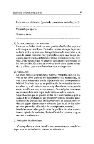 Elfolclore infantil en la escuela 87 
Relación con el alumno (grado de parentesco, vecindad, etc.): 
Material que aporta: 
Observaciones: 
b) EL PROCESAMIENTO DEL MATERIAL 
Una vez recibidas las fichas será preciso clasificarlas según el 
criterio que se establezca. De todos modos, siempre la prime­ra 
tarea será la de controlar las repeticiones de materiales y, en 
caso de varias versiones muy parecidas, elegir una, la que por 
alguna razón sea más interesante (rima, sintaxis correcta, etcé­tera). 
Por supuesto que no creemos conveniente deshacerse de 
las descartadas. Éstas serán archivadas en tanto aporte autén­tico 
y valioso para un trabajo de mayor envergadura. 
c) PUBLICACIÓN 
La única manera de publicar el material recopilado no es a tra­vés 
de un libro, aunque no descartamos esa posibilidad, tal 
vez la más interesante desde el punto de vista de su perdura­bilidad. 
También implica su publicación la confección de una 
cartelera o, si el material no es muy abundante, incorporarlo 
como sección en una revista escolar. En cualquier caso reco­mendamos 
dejar una copia en la biblioteca de la escuela. 
Una situación que es preciso evitar es el ordenamiento por la 
calidad de los materiales, por lo subjetivo de los criterios gene­ralmente 
no explicitados suficientemente; es conveniente or­denarlo 
según algún criterio arbitrario (por edad de los infor­mantes, 
por orden alfabético de las respuestas, etcétera). 
No debemos olvidar que la tarea de publicación abre nuevas 
tareas: tipiado de los textos, ilustración de los mismos, diagra-mación 
y tantas otras. 
2. Producción de adivinanzas 
Como ya hemos visto, las adivinanzas constituyen una de las 
especies más variadas en cuanto a su estructura. 
 