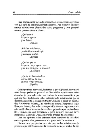 88 Canto rodado 
Para comenzar la tarea de producción será necesario precisar 
con qué tipo de adivinanzas trabajaremos. Por ejemplo, seleccio­namos 
adivinanzas planteadas como preguntas y que, general­mente, 
presentan comodines: 
¿Qué cosa es 
lo que te agarra 
y no lo ves ? 
El sueño 
Adivina, adivinanza, 
¿quién tiene un solo ojo 
y una cara ancha? 
La panza 
¿Qué es, qué es, 
lo que se compra vara comer 
y va a la boca pero no se come? 
La cuchara 
¿Quién será ese caballero 
que no sale de su casa 
si no la rompe primero? 
El pollito 
Como primera actividad, leeremos y, por supuesto, adivinare­mos. 
Luego podemos pasar al análisis de las adivinanzas selec­cionadas 
(el punto de vista para realizar la selección no tiene por 
qué ser éste. Podríamos haber seleccionado adivinanzas que se 
desarrollan desde la negación: María Guiñapo / parió un mucha­cho 
/ ni vivo ni muerto, / ni hembra ni macho. Respuesta: la ga­llina 
y el huevo; desde la contraposición de una negación y una 
afirmación: Nunca está en la vereda, / pero siempre está en la ca­lle; 
/ nunca está con cerradura, / pero siempre está con llave. 
Respuesta: la letra 11. O cualquier otro criterio de selección). 
Una vez apuntadas las características comunes de las adivi­nanzas 
presentadas, pasaremos a la propuesta de escritura. 
No tenemos que perder de vista que, en las adivinanzas, lo 
primero que escribiremos es la respuesta o, mejor dicho, la pri- 
 