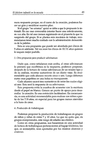 Elfolclore infantil en la escuela 89 
mera respuesta porque, en el curso de la creación, podemos ha­cer 
un giro y modificar nuestro plan. 
Si el grupo "no arranca" quizá se deba a que la propuesta lo in­timidó. 
En ese caso convendría intentar hacer una colectivamente, 
en voz alta. En tal caso iremos registrando en el pizarrón lo que va 
surgiendo del grupo. Si se plantea esta mecánica de trabajo, reco­mendamos 
tener mucho cuidado con la administración democráti­ca 
de la palabra. 
Esta es una propuesta que puede ser abordada por chicos de 
9 años en adelante. Tal vez sean los chicos de 10 /11 años quienes 
le saquen mejor partido. 
3. Otra propuesta para producir adivinanzas 
Dado que, como señalamos más arriba, al crear adivinanzas 
10 primero que escribimos es la respuesta, podemos proponer, 
después de la lectura de varias adivinanzas de un mismo tipo y 
de su análisis, recortar sustantivos de un diario viejo. Es reco­mendable 
que cada alumno recorte cinco o seis. Luego debemos 
meter esos papelitos en una bolsa no transparente. 
Cada alumno sacará tres sustantivos de entre los cuales eligi­rá 
uno. Esta será la respuesta de su adivinanza. 
Esta propuesta evita la zozobra de acometer con la escritura 
desde el papel en blanco. Genera un punto de apoyo para desa­rrollar 
la creación. Es una restricción facilitadora. En consecuen­cia, 
es una actividad recomendable para realizar con niños a par­tir 
de los 7/8 años, en especial para los grupos menos atrevidos 
a la hora de crear. 
4. Producción de trabalenguas 
Podemos proponer la producción de trabalenguas en grupos 
de niños y niñas de entre 7 y 10 años. Lo que no quita que, en 
grupos excepcionales, este rango de edades sea elástico. 
Como en otras propuestas, nos basaremos en una actividad 
de lectura de trabalenguas pertenecientes al bagaje folclórico, los 
que, es aconsejable, sean aportados por los mismos alumnos y 
alumnas. 
 