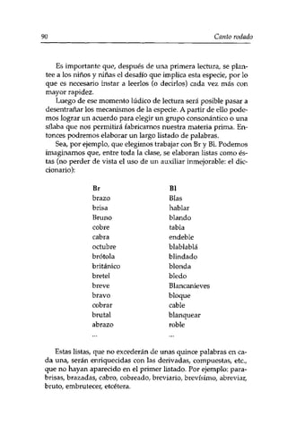 90 Canto rodado 
Es importante que, después de una primera lectura, se plan­tee 
a los niños y niñas el desafío que implica esta especie, por lo 
que es necesario instar a leerlos (o decirlos) cada vez más con 
mayor rapidez. 
Luego de ese momento lúdico de lectura será posible pasar a 
desentrañar los mecanismos de la especie. A partir de ello pode­mos 
lograr un acuerdo para elegir un grupo consonantico o una 
sílaba que nos permitirá fabricarnos nuestra materia prima. En­tonces 
podremos elaborar un largo listado de palabras. 
Sea, por ejemplo, que elegimos trabajar con Br y Bl. Podemos 
imaginarnos que, entre toda la clase, se elaboran listas como és­tas 
(no perder de vista el uso de un auxiliar inmejorable: el dic­cionario): 
Br 
brazo 
brisa 
Bruno 
cobre 
cabra 
octubre 
brotóla 
británico 
bretel 
breve 
bravo 
cobrar 
brutal 
abrazo 
Bl 
Blas 
hablar 
blando 
tabla 
endeble 
blablablá 
blindado 
blonda 
bledo 
Blancanieves 
bloque 
cable 
blanquear 
roble 
Estas listas, que no excederán de unas quince palabras en ca­da 
una, serán enriquecidas con las derivadas, compuestas, etc., 
que no hayan aparecido en el primer listado. Por ejemplo: para­brisas, 
brazadas, cabro, cobreado, breviario, brevísimo, abreviar, 
bruto, embrutecer, etcétera. 
 