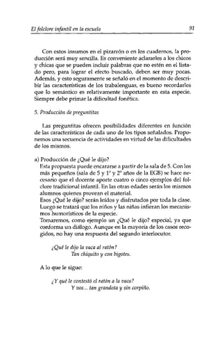 Elfolclore infantil en la escuela 91 
Con estos insumos en el pizarrón o en los cuadernos, la pro­ducción 
será muy sencilla. Es conveniente aclararles a los chicos 
y chicas que se pueden incluir palabras que no estén en el lista­do 
pero, para lograr el efecto buscado, deben ser muy pocas. 
Además, y esto seguramente se señaló en el momento de descri­bir 
las características de los trabalenguas, es bueno recordarles 
que lo semántico es relativamente importante en esta especie. 
Siempre debe primar la dificultad fonética. 
5. Producción de preguntitas 
Las preguntitas ofrecen posibilidades diferentes en función 
de las características de cada uno de los tipos señalados. Propo­nemos 
una secuencia de actividades en virtud de las dificultades 
de los mismos, 
a) Producción de ¿Qué le dijo? 
Esta propuesta puede encararse a partir de la sala de 5. Con los 
más pequeños (sala de 5 y Io y 2o años de la EGB) se hace ne­cesario 
que el docente aporte cuatro o cinco ejemplos del fol-clore 
tradicional infantil. En las otras edades serán los mismos 
alumnos quienes provean el material. 
Esos ¿Qué le dijo? serán leídos y disfrutados por toda la clase. 
Luego se tratará que los niños y las niñas infieran los mecanis­mos 
humorísticos de la especie. 
Tomaremos, como ejemplo un ¿Qué le dijo? especial, ya que 
conforma un diálogo. Aunque en la mayoría de los casos reco­gidos, 
no hay una respuesta del segundo interlocutor. 
¿Qué le dijo la vaca al ratón? 
Tan chiquito y con bigotes. 
A lo que le sigue: 
¿Y qué le contestó el ratón a la vaca? 
Y vos... tan grandota y sin corpino. 
 