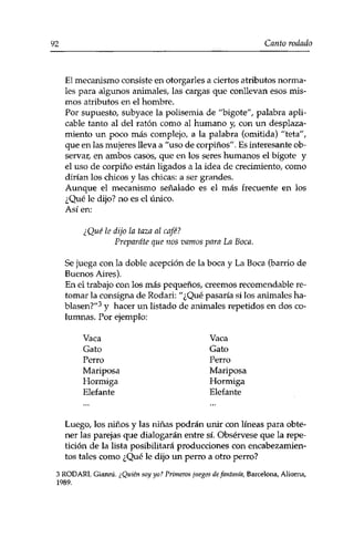 92 Canto rodado 
El mecanismo consiste en otorgarles a ciertos atributos norma­les 
para algunos animales, las cargas que conllevan esos mis­mos 
atributos en el hombre. 
Por supuesto, subyace la polisemia de "bigote", palabra apli­cable 
tanto al del ratón como al humano y, con un desplaza­miento 
un poco más complejo, a la palabra (omitida) "teta", 
que en las mujeres lleva a "uso de corpinos". Es interesante ob­servar, 
en ambos casos, que en los seres humanos el bigote y 
el uso de corpino están ligados a la idea de crecimiento, como 
dirían los chicos y las chicas: a ser grandes. 
Aunque el mecanismo señalado es el más frecuente en los 
¿Qué le dijo? no es el único. 
Así en: 
¿Qué le dijo la taza al café? 
Prepárate que nos vamos para La Boca. 
Se juega con la doble acepción de la boca y La Boca (barrio de 
Buenos Aires). 
En el trabajo con los más pequeños, creemos recomendable re­tomar 
la consigna de Rodari: "¿Qué pasaría si los animales ha­blasen?" 
3 y hacer un listado de animales repetidos en dos co­lumnas. 
Por ejemplo: 
Vaca Vaca 
Gato Gato 
Perro Perro 
Mariposa Mariposa 
Hormiga Hormiga 
Elefante Elefante 
Luego, los niños y las niñas podrán unir con líneas para obte­ner 
las parejas que dialogarán entre sí. Obsérvese que la repe­tición 
de la lista posibilitará producciones con encabezamien­tos 
tales como ¿Qué le dijo un perro a otro perro? 
3 RODARI, Gianni. ¿Quién soy yo? Primeros juegos de fantasía, Barcelona, Alioma, 
1989. 
 