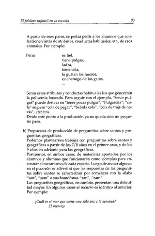 Elfolclore infantil en la escuela 93 
A partir de esos pares, se podrá pedir a los alumnos que con­feccionen 
listas de atributos, conductas habituales, etc., de esos 
animales. Por ejemplo: 
Perro es fiel, 
tiene pulgas, 
ladra, 
tiene cola, 
le gustan los huesos, 
es enemigo de los gatos, 
Serán estos atributos y conductas habituales los que generarán 
la polisemia buscada. Para seguir con el ejemplo, "tener pul­gas" 
puede derivar en "tener pocas pulgas", "Pulgarcita"; "co­la" 
sugiere "cola de pegar", "bebida cola", "cola de traje de no­via", 
etcétera. 
Desde este punto a la producción ya no queda sino un peque­ño 
paso. 
b) Propuestas de producción de preguntitas sobre santos y pre-guntitas 
geográficas. 
Podemos plantearnos trabajar con preguntitas sobre santos y 
geográficas a partir de los 7/8 años en el primer caso, y de los 
9 años en adelante para las geográficas. 
Partiremos, en ambos casos, de materiales aportados por los 
alumnos y alumnas que funcionarán como ejemplos para en­contrar 
el mecanismo de cada especie. Luego de anotar algunas 
en el pizarrón se advertirá que las respuestas de las pregunti­tas 
sobre santos se caracterizan por comenzar con la sílaba 
"san", "sam" o sus homófonas "zan", "zam". 
Las preguntitas geográficas, en cambio, presentan una dificul­tad 
mayor. En algunos casos el recurso es idéntico al anterior. 
Por ejemplo: 
¿Cuál es el mar que viene una sola vez a la semana? 
El mar-tes 
 