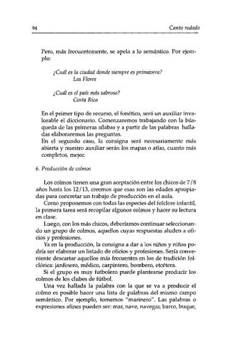 94 Canto rodado 
Pero, más frecuentemente, se apela a lo semántico. Por ejem­plo: 
¿Cuál es la ciudad donde siempre es primavera? 
Las Flores 
¿Cuál es el país más sabroso? 
Costa Rica 
En el primer tipo de recurso, el fonético, será un auxiliar inva­lorable 
el diccionario. Comenzaremos trabajando con la bús­queda 
de las primeras sílabas y a partir de las palabras halla­das 
elaboraremos las preguntas. 
En el segundo caso, la consigna será necesariamente más 
abierta y nuestro auxiliar serán los mapas o atlas, cuanto más 
completos, mejor. 
6. Producción de colmos 
Los colmos tienen una gran aceptación entre los chicos de 7/8 
años hasta los 12/13, creemos que esas son las edades apropia­das 
para concretar un trabajo de producción en el aula. 
Como proponemos con todas las especies del folclore infantil, 
la primera tarea será recopilar algunos colmos y hacer su lectura 
en clase. 
Luego, con los más chicos, deberíamos continuar seleccionan­do 
un grupo de colmos, aquellos cuyas respuestas aluden a ofi­cios 
y profesiones. 
Ya en la producción, la consigna a dar a los niños y niñas po­dría 
ser elaborar un listado de oficios y profesiones. Sería conve­niente 
descartar aquellos más frecuentes en los de tradición fol-clórica: 
jardinero, médico, carpintero, bombero, etcétera. 
Si el grupo es muy futbolero puede plantearse producir los 
colmos de los clubes de fútbol. 
Una vez hallada la palabra con la que se va a producir el 
colmo es posible hacer una lista de palabras del mismo campo 
semántico. Por ejemplo, tomemos "'marinero". Las palabras o 
expresiones afines pueden ser: mar, nave, navegar, barco, buque, 
 