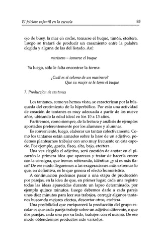 Elfolclore infantil en la escuela 95 
ojo de buey, la mar en coche, tomarse el buque, timón, etcétera. 
Luego se tratará de producir un casamiento entre la palabra 
elegida y alguna de las del listado. Así: 
marinero - tomarse el buque 
Ya luego, sólo le falta encontrar la forma: 
¿Cuál es el colomo de un marinero? 
Que su mujer se le tome el buque 
7. Producción de tantanes 
Los tantanes, como ya hemos visto, se caracterizan por la bús­queda 
del crecimiento de lo hiperbólico. Por esto una actividad 
de creación de tantanes es muy adecuada a partir de los nueve 
años, ubicando la edad ideal en los 10 a 13 años. 
Partiremos, como siempre/ de la lectura y análisis de ejemplos 
aportados preferentemente por los alumnos y alumnas. 
Es conveniente, luego, elaborar un tantán colectivamente. Co­mo 
los tantanes están armados sobre la base de un adjetivo, po­demos 
plantearnos trabajar con uno muy frecuente en esta espe­cie. 
Por ejemplo, gordo, flaco, alto, bajo, etcétera. 
Una vez elegido el adjetivo, será cuestión de anotar en el pi­zarrón 
la primera idea que aparezca y tratar de hacerla crecer 
con la consigna, que iremos reiterando, idéntica: ¿y si es más fla­co? 
De ese modo llegaremos a las exageraciones más extremas lo 
que, en definitiva, es lo que genera el efecto humorístico. 
A continuación podemos pasar a una etapa de producción 
por parejas, en la idea de que, en primer lugar, cada una registre 
todas las ideas aparecidas durante un lapso determinado, por 
ejemplo quince minutos. Luego debemos darle a cada pareja 
unos diez minutos para leer sus trabajos, corregir algunos tanta­nes 
buscando mejores efectos, descartar otros, etcétera. 
Una posibilidad que enriquecerá la producción del grupo es­colar 
es que cada pareja trabaje sobre un adjetivo diferente, o que 
dos parejas, cada una por su lado, trabajen con el mismo. De ese 
modo obtendremos productos más variados. 
 