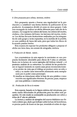 96 Canto rodado 
8. Otra propuesta para colinos, tantanes, etcétera 
Esta propuesta apunta a buscar una regularidad en la pro­ducción 
y a establecer una forma distinta de publicación de los 
productos. Aconsejamos dividir al curso en cinco grupos. Cada 
uno encargado de realizar un afiche diferente para cada día de la 
semana. Así surgirán los colmos del lunes, los colmos del martes, 
etcétera/ o los tantanes del lunes, los tantanes del martes, etcéte­ra. 
Los afiches llevarán ilustraciones realizadas por los integran­tes 
de cada grupo y serán expuestos, en la medida de lo posible, 
en una cartelera de fuera del aula, para que todos los chicos de 
la escuela puedan leerlos. 
Esta manera de exponer los productos obligará a preparar el 
afiche con letra clara, sin errores de ortografía, etcétera. 
9. Producción de Mamá., mamá... 
Las características de esta especie la convierten en una pro­puesta 
fácilmente abordable para chicos de 9 años en adelante. 
Basta con la lectura de varios ejemplos del folclore infantil y el 
posterior análisis de su estructura. La calidad de las produccio­nes 
se logrará teniendo en cuenta unas pocas recomendaciones: 
a) no perder de vista que el diálogo se produce entre un niño o 
niña y su madre (una innovación interesante sería reempla­zarla 
por el padre como personaje); 
b) muchos se estructuran sobre la base de una palabra o cons­trucción 
con significados diversos. Es preciso, pues, empezar 
por esas palabras o construcciones. 
10. Producción de No es lo mismo 
Esta especie, basada en la figura retórica del retruécano, pre­senta 
ciertas dificultades de producción para los niños más pe­queños. 
De este modo es aconsejable su producción con niños y 
niñas de 6o año en adelante. 
La lectura y análisis de ejemplos del acervo folclórico nos lle­vará 
a inferir que, dado que trabajan sobre la base de homófonos, 
es preciso partir de frases en las que, invertido el orden de algu- 
 