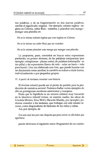 Elfolclore infantil en la escuela 97 
ñas palabras, o de su fragmentación en dos nuevas palabras, 
cambie el significado original. Por ejemplo: colonia inglesa - in­glesa 
en Colonia, señor Ruiz - ruiseñor, y planchar una manga - 
mangar una plancha en: 
No es lo mismo colonia inglesa que una inglesa en Colonia. 
No es lo mismo un señor Ruiz que un ruiseñor. 
No es lo mismo planchar una manga que mangar una -plancha. 
La propuesta, pues, consistirá en buscar estas expresiones 
partiendo, en primer término, de las palabras compuestas (por 
ejemplo: cortaplumas - pluma corta), de palabras (estampilla - es 
tan pilla) y de expresiones (barco de vela - velar un barco - vela 
para barco). Una vez elaborada una lista, que puede hacerse con 
un diccionario como auxiliar, la cuestión se reduce a darle forma, 
individualmente o por pequeños grupos. 
11. A partir de tantanes inventar una historia 
El folclore infantil puede ser el punto de partida para la pro­ducción 
de narrativa autoral. Podemos hallar varios ejemplos de 
ello en prestigiosos escritores americanos y europeos. 
Dado que la hipérbole es un recurso retórico muy frecuente 
en la literatura infantil (véase, en nuestro medio, las obras de 
Graciela Montes, Erna Wolf y Ricardo Marino, por ejemplo), po­demos 
concebir a los tantanes, que trabajan con este mismo re­curso, 
como disparadores de historias de los niños y niñas. 
Así, por ejemplo, de 
Era una casa tan pero tan chiquita que para entrar en ella había que 
agacharse 
puede derivarse el siguiente inicio (fragmento) de un cuento: 
Anterior Inicio Siguiente 
 