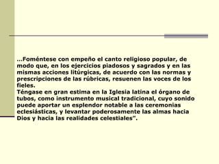 … Foméntese con empeño el canto religioso popular, de modo que, en los ejercicios piadosos y sagrados y en las mismas acciones litúrgicas, de acuerdo con las normas y prescripciones de las rúbricas, resuenen las voces de los fieles. Téngase en gran estima en la Iglesia latina el órgano de tubos, como instrumento musical tradicional, cuyo sonido puede aportar un esplendor notable a las ceremonias eclesiásticas, y levantar poderosamente las almas hacia Dios y hacia las realidades celestiales”. 