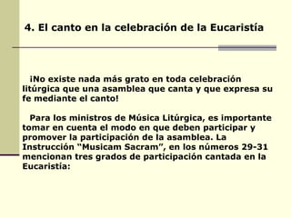 4. El canto en la celebración de la Eucaristía ¡No existe nada más grato en toda celebración litúrgica que una asamblea que canta y que expresa su fe mediante el canto! Para los ministros de Música Litúrgica, es importante tomar en cuenta el modo en que deben participar y promover la participación de la asamblea. La Instrucción “Musicam Sacram”, en los números 29-31 mencionan tres grados de participación cantada en la Eucaristía: 