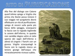 Alla fine del dialogo con Catone
quest’ultimo spiega a Virgilio che
prima che Dante possa iniziare il
suo viaggio nel purgatorio dovrà
effettuare un rito di purificazione:
spiega di recarsi sulla parte più
bassa della spiaggia, sciacquarsi
la faccia con la rugiada togliendo
la cenere dell’inferno, in quanto
non sarebbe degno salire al cielo
sporco dei segni dell’inferno e
altresì di cingere i fianchi con un
giunco. Virgilio sciacquatagli la
faccia con la rugiada stacca un
tenero giungo dall’acqua che
miracolosamente ricresce subito.
 