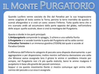 Quando Lucifero venne cacciato da Dio dal Paradiso per la sua trasgressione
venne scagliato di testa contro la Terra; persino la terra inorridita da questo si
scansò allargandosi e si creò un cono: ovvero l’Inferno. Tutta quella terra che si
era scansata andò ad accumularsi dalla parte opposta del globo, nell’emisfero
delle acque: quello australe, dove si creò la montagna del Purgatorio.
Questa si divide in tre parti principali:
1.Antipurgatorio comprende la spiaggia, 3 schiere e una valletta fiorita
2.Purgatorio vi si accede tramite la porta del Purgatorio ed ha sette cornici
3.Paradiso Terrestre è un immenso giardino (l’EDEN) dal quale si accede al
Paradiso Celeste
A differenza dell’Inferno le categorie di peccato sono disposte diversamente: o per
aggregazione o per disposizione; inoltre mentre nell’eterna dannazione una volta
che Minosse aveva assegnato loro il girone le anime ci sarebbero rimaste per
sempre, nel Purgatorio non c’è più quella staticità, bensì le anime risalgono il
purgatorio in base alla gravità dei peccati commessi.
Seppur ci sia questo movimento Dante ci mostra comunque ogni anima nella
cornice del peccato a cui essa è assegnata
 
