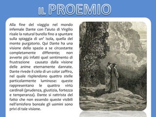 Alla fine del viaggio nel mondo
infernale Dante con l’aiuto di Virgilio
risale la natural burella fino a spuntare
sulla spiaggia di un’ isola, quella del
monte purgatorio. Qui Dante ha una
visione dello spazio a se circostante
completamente differente; non
avverte più infatti quel sentimento di
frustrazione causato dalla visione
delle anime eternamente dannate.
Dante rivede il cielo di un color zaffiro,
nel quale risplendono quattro stelle
particolarmente luminose: queste
rappresentano le quattro virtù
cardinali (prudenza, giustizia, fortezza
e temperanza). Dante si rattrista del
fatto che non essendo queste visibili
nell’emisfero boreale gli uomini sono
privi di tale visione.
 