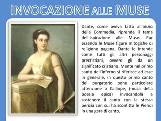 Dante, come aveva fatto all’inizio
della Commedia, riprende il tema
dell’ispirazione alle Muse. Pur
essendo le Muse figure mitogiche di
religione pagana, Dante le intende
come tutti gli altri personaggi
precristiani, ovvero gli da un
significato cristiano. Mente nel primo
canto dell’inferno si riferisce ad esse
in generale, in questo primo canto
del purgatorio pone particolare
attenzione a Calliope, (musa della
poesia epica) invocandola a
sostenere il canto con la stessa
perizia con cui ha sconfitto le Pieridi
in una gara di canto.
 