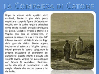 Dopo la visione delle quattro virtù
cardinali, Dante si gira dalla parte
opposta e scorge la figura di Catone: un
vecchio con la barba lunga e brizzolata
come anche i capelli che gli scendevano
sul petto. Questi si rivolge a Dante e a
Virgilio con aria di rimprovero, in
quanto pensava che essi venendo dall’
inferno avessero violato le eterne leggi
della giustizia divina. Dante appare
impaurito si accosta a Virgilio, questo
infatti prende la parola spiegando la
propria situazione al guardiano del
purgatorio: questa infatti è dovuta alla
volontà divina. Virgilio nel suo colloquio
con Catone fa importanti riferimenti
anche alla vita di quest’ultimo e alla
moglie Marzia che ancora pensa a lui
dal limbo.
 