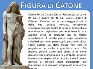 Marco Porcio Catone (detto l’Uticense), nasce nel
95 a.C. e muore nel 46 a.C. Questi, nipote di
Catone il Censore, era un personaggio di spicco
della vita politica romana; fortemente
repubblicano andò contro la figura di Cesare di cui
non divenne prigioniero poiché si tolse la vita,
avendo perso le speranze per la libertà
repubblicana. A questo punto sorge spontaneo
chiedersi perché un personaggio pagano e suicida
come Catone sia stato messo non solo in
purgatorio ma anche a guardia di esso. Ciò
proprio perché Dante non pensa a lui come
persona vera e propria, ma ne estrapola i principi:
lo stesso amore per la libertà politica che lo aveva
portato al suicidio viene paragonato alla
liberazione della schiavitù del peccato delle anime
 