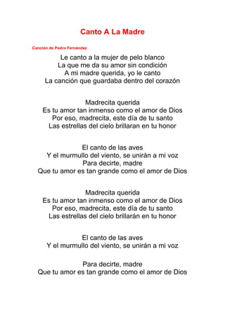 Canto A La Madre
Canción de Pedro Fernández
Le canto a la mujer de pelo blanco
La que me da su amor sin condición
A mi madre querida, yo le canto
La canción que guardaba dentro del corazón
Madrecita querida
Es tu amor tan inmenso como el amor de Dios
Por eso, madrecita, este día de tu santo
Las estrellas del cielo brillaran en tu honor
El canto de las aves
Y el murmullo del viento, se unirán a mi voz
Para decirte, madre
Que tu amor es tan grande como el amor de Dios
Madrecita querida
Es tu amor tan inmenso como el amor de Dios
Por eso, madrecita, este día de tu santo
Las estrellas del cielo brillarán en tu honor
El canto de las aves
Y el murmullo del viento, se unirán a mi voz
Para decirte, madre
Que tu amor es tan grande como el amor de Dios
 