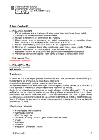Generalitat de Catalunya
        Departament d’Ensenyament
        Col·legi d’Educació Infantil i Primària
        Salvador Lluch




Criteris d’avaluació

LLENGUATGE MUSICAL
   1. Participar de manera activa i comunicativa, interactuant amb la parella de treball
   2. Ser capaç de prendre decisions consensuades
   3. Utilitzar correctament les possibilitats de l’Audacity
   4. Experimentar amb el programa per cobrir necessitats noves sorgides durant
      l’elaboració de la tasca (experimentant i demanant ajut, si cal)
   5. Mostrar capacitats expressives de síntesi del procés (escrites i orals)
   6. Dominar el vocabulari tècnic bàsic (paràmetre, agut, greu, volum, efecte, YoTube,
      google, “normalitzar”, importar, exportar, fitxer, format/extensió, ...)
   7. Respectar i valorar les produccions tant pròpies com de la resta de companys
   8. Valorar les aportacions pròpies i d'altri per tal d'enriquir el coneixement comú

LLENGUA ANGLESA
completar amb l’especialista

LLENGUA CATALANA
completar amb l’especialista
Metodologia

Organització

El treball es duu a terme per parelles a l’ordinador. Això ens permet tenir la meitat del grup
treballant amb els ordinadors. La resta fa una altra feina.
Les sessions d’educació musical, enguany, són d’una hora.
Necessitem tres sessions a l’ordinador per realitzar aquest projecte –a més de la dedicació a
l’aula d’anglès- i 10 minuts al principi de sessions posteriors de música.
A més de les activitats preparades per ser realitzades per parelles a l’ordinador, n’hi per ser
realitzades per les diferents parelles davant el grup classe (exposició de les produccions i
presentació del procés, amb dificultats i nous descobriments), així com el gran treball
cooperatiu de confeccionar un guió de procediment estàndard, un llistat de recomanacions i
“trucs”. Finalment les produccions seran compartides amb la resta de l’alumnat de l’escola
(altaveus de l’edifici).

Infraestructura i Materials

       6 Ordinadors amb teclat midi
       Connexió a internet
       Canó de projecció
       Software (Audacity i Word o OpenOffice i Kit de percussió)
       micros
       auriculars
       altaveus
       traductors i diccionaris “on-line”


   UP: Canto amb...                                                                          3
 