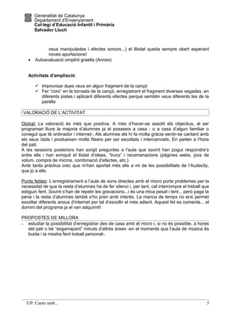 Generalitat de Catalunya
       Departament d’Ensenyament
       Col·legi d’Educació Infantil i Primària
       Salvador Lluch



             veus manipulades i efectes sonors...) el lllistat queda sempre obert esperant
             noves aportacions!
   •   Autoavaluació omplint graella (Annex)


   Activitats d'ampliació:

        Improvisar dues veus en algun fragment de la cançó
        Fer “cors” en la tornada de la cançó, enregistrant el fragment diverses vegades, en
         diferents pistes i aplicant diferents efectes perquè semblin veus diferents les de la
         parella

VALORACIÓ DE L’ACTIVITAT

Global: La valoració és més que positiva. A més d’haver-se assolit els objectius, al ser
programari lliure la majoria d’alumnes ja el posseeix a casa - o a casa d’algun familiar o
conegut que té ordinador i internet-. Als alumnes els hi fa molta gràcia sentir-se cantant amb
els seus ídols i produeixen molts fitxers per ser escoltats i intercanviats. En parlen a l’hora
del pati.
A les sessions posteriors han sorgit preguntes a l’aula que sovint han pogut respondre’s
entre ells i han enriquit el llistat d’idees, “trucs” i recomanacions (pàgines webs, jocs de
volum, compra de micros, combinació d’efectes, etc.).
Amb tanta pràctica crec que m’han aportat més ells a mi de les possibilitats de l’Audacity,
que jo a ells.

Punts febles: L’enregistrament a l’aula de sons directes amb el micro porta problemes per la
necessitat de que la resta d’alumnes ha de fer silenci i, per tant, cal interrompre el treball que
estiguin fent. Sovint s’han de repetir les gravacions...i és una mica pesat i lent... però paga la
pena i la resta d’alumnes també s’ho pren amb interès. La manca de temps no ens permet
escoltar diferents arxius d’internet per tal d’escollir el més adient. Aquest fet es comenta... el
domini del programa ja el van adquirint!

PROPOSTES DE MILLORA
– estudiar la possibilitat d’enregistrar des de casa amb el micro i, si no és possible, a hores
  del pati o bé “esgarrapant” minuts d’altres àrees -en el moments que l’aula de música és
  buida i la mestra fent treball personal-.




  UP: Canto amb...                                                                              5
 