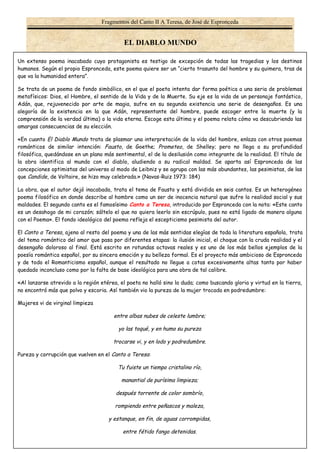 Fragmentos del Canto II A Teresa, de José de Espronceda 
EL DIABLO MUNDO 
Un extenso poema inacabado cuyo protagonista es testigo de excepción de todas las tragedias y los destinos 
humanos. Según el propio Espronceda, este poema quiere ser un “cierto trasunto del hombre y su quimera, tras de 
que va la humanidad entera”. 
Se trata de un poema de fondo simbólico, en el que el poeta intenta dar forma poética a una seria de problemas 
metafísicos: Dios, el Hombre, el sentido de la Vida y de la Muerte. Su eje es la vida de un personaje fantástico, 
Adán, que, rejuvenecido por arte de magia, sufre en su segunda existencia una serie de desengaños. Es una 
alegoría de la existencia en la que Adán, representante del hombre, puede escoger entre la muerte (y la 
comprensión de la verdad última) o la vida eterna. Escoge esta última y el poema relata cómo va descubriendo las 
amargas consecuencias de su elección. 
«En cuanto El Diablo Mundo trata de plasmar una interpretación de la vida del hombre, enlaza con otros poemas 
románticos de similar intención: Fausto, de Goethe; Prometeo, de Shelley; pero no llega a su profundidad 
filosófica, quedándose en un plano más sentimental, el de la desilusión como integrante de la realidad. El título de 
la obra identifica al mundo con el diablo, aludiendo a su radical maldad. Se aparta así Espronceda de las 
concepciones optimistas del universo al modo de Leibniz y se agrupa con las más abundantes, las pesimistas, de las 
que Candide, de Voltaire, se hizo muy celebrada.» (Navas-Ruiz 1973: 184) 
La obra, que el autor dejó inacabada, trata el tema de Fausto y está dividida en seis cantos. Es un heterogéneo 
poema filosófico en donde describe al hombre como un ser de inocencia natural que sufre la realidad social y sus 
maldades. El segundo canto es el famosísimo Canto a Teresa, introducido por Espronceda con la nota: «Este canto 
es un desahogo de mi corazón; sáltelo el que no quiera leerlo sin escrúpulo, pues no está ligado de manera alguna 
con el Poema». El fondo ideológico del poema refleja el escepticismo pesimista del autor. 
El Canto a Teresa, ajeno al resto del poema y una de las más sentidas elegías de toda la literatura española, trata 
del tema romántico del amor que pasa por diferentes etapas: la ilusión inicial, el choque con la cruda realidad y el 
desengaño doloroso al final. Está escrito en rotundas octavas reales y es uno de los más bellos ejemplos de la 
poesía romántica español, por su sincera emoción y su belleza formal. Es el proyecto más ambicioso de Espronceda 
y de todo el Romanticismo español, aunque el resultado no llegue a cotas excesivamente altas tanto por haber 
quedado inconcluso como por la falta de base ideológica para una obra de tal calibre. 
«Al lanzarse atrevido a la región etérea, el poeta no halló sino la duda; como buscando gloria y virtud en la tierra, 
no encontró más que polvo y escoria. Así también vio la pureza de la mujer trocada en podredumbre: 
Mujeres vi de virginal limpieza 
1 
entre albas nubes de celeste lumbre; 
yo las toqué, y en humo su pureza 
trocarse vi, y en lodo y podredumbre. 
Pureza y corrupción que vuelven en el Canto a Teresa: 
Tu fuiste un tiempo cristalino río, 
manantial de purísima limpieza; 
después torrente de color sombrío, 
rompiendo entre peñascos y maleza, 
y estanque, en fin, de aguas corrompidas, 
entre fétido fango detenidas. 
 