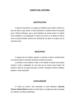 CANTO DA LEITURA




                                  JUSTIFICATIVA


      A ideia de transformar um espaço na biblioteca para melhor conforto na
hora da leitura surgiu dentre o Corpo Estudantil e posteriormente foi passado
para o Grêmio Ketsugou, pois a atual biblioteca da escola possui um padrão
muito acadêmico, que desagrada à maioria dos alunos e os afasta da leitura,
como se pode perceber através das assinaturas de apoio ao projeto que se
encontra anexo.




                                     OBJETIVOS


      O espaço tem por objetivo explorar e incentivar a leitura, transformando
uma área inóspita do ambiente destinado à prática da mesma.
      A princípio e sem explorar a ideia, é de imediato a repulsa, pois parece
inviável e inútil a adaptação de uma área que já exerce essa função. No
entanto a ideia de um lugar mais apto e similar à situação da leitura cotidiana
agradou o corpo estudantil.




                                   LOCALIZAÇÃO


      O “Canto da Leitura” será executado na atual biblioteca daEscola
Técnica Takashi Morita situada no andar térreo, na região que hoje é ocupada
por cadeiras e carteiras enfileiradas.
 