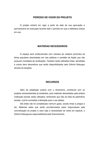 PERÍODO DE VIGOR DO PROJETO


      O projeto entrará em vigor a partir da data de sua aprovação e
permanecerá em execução durante todo o período em que a biblioteca estiver
em uso.




                          MATERIAS NECESSÁRIOS


      O espaço será confeccionado com caixotes de madeira provindos de
feiras populares descartadas em vias públicas e carretéis de fiação que não
possuem condições de reutilização. Também serão utilizadas tintas, almofadas
e outros itens decorativos que serão disponibilizados pelo Grêmio Ketsugou
através de doações.




                                    RECURSOS


      Além da adaptação própria com o dinamismo, contribuirá com os
projetos socioambientais já existentes, pois materiais descartados pela própria
instituição escolar serão utilizados, lembrando que não se trata do patrimônio
escolar, e já foi concedida a liberação para o uso destes.
      Até então não foi contabilizado nenhum gasto, exceto tintas e pregos e
etc. Materiais estes que serão providenciados pelos responsáveis pela
concretização do projeto e caso haja a necessidade de verba em espécie, o
Grêmio Ketsugouse responsabilizará pelo financiamento.
 