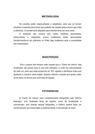 METODOLOGIA


      Os caixotes serão reaproveitados e adaptados, para que se tornem
armários e estantes para livros que poderão ser doados pelos alunos que virão
a utilizá-los. O carretel será adaptado para transformá-lo em uma mesa.
      O   ambiente     não   contará   com     meras    madeiras    descartadas,
improvisadas    e    adaptadas;   pneus      inutilizados   serão   aproveitados
transformando-os em poltronas ou Pufes algo anatômico para a comodidade
dos interessados.




                                  MANUTENÇÃO


       Com o passar dos tempos nada impede que o “Canto da Leitura” seja
modificado, até porque essa é uma das intenções, a união da individualidade
de cada um, para que cada pouquinho do “EU” agrade e identifique todos que
ajudaram a construir esse projeto. Quando referido a aquele que ajudou trata-
se de todos os alunos que usufruirão do espaço.




                                  FOTOGRAFIAS


      O “Canto da Leitura” será constantemente fotografado pelo Grêmio
Ketsugou, com finalidade tanto de registro, como de fiscalização e
manutenção, pois através dessas fotografias, o Grêmio poderá fazer um
monitoramento da conservação e posteriormente a manutenção do local.
 