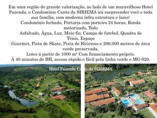 Em uma região de grande valorização, ao lado de um maravilhoso Hotel
Fazenda, o Condomínio Canto da SIRIEMA irá surpreender você e toda
           sua família, com moderna infra estrutura e lazer:
     Condomínio fechado, Portaria com porteiro 24 horas, Ronda
                           motorizado, Todo
     Asfaltado, Água, Luz, Meio-fio, Campo de futebol, Quadra de
                             Tênis, Espaço
 Gourmet, Pista de Skate, Pista de Bicicross e 200.000 metros de área
                           verde preservada.
        Lotes á partir de 1000 m² Com financiamento próprio.
 Á 40 minutos de BH, acesso rápido e fácil pela linha verde e MG-020.

                   Hotel Fazenda Canto da SIRIEMA
 