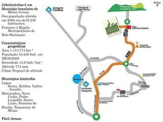Jaboticatubas é um
Município brasileiro de
    Minas Gerais.
Sua população aferida
em 2008 era de16.248
    habitantes.
Pertence à Região
    Metropolitana de
Belo Horizonte.

Características
    geográficas
Área 1.113,774 km ²
População 16.248 hab. est.
IBGE/2008
Densidade 13,9 hab./ km ²
Altitude 774 mm
Clima Tropical de altitude

Municípios limítrofes
Lagoa
   Santa, Baldim, Itabira
   , Itambé,
Matozinhos, Nova
   União, Pedro
   Leopoldo, Santa
   Luzia, Santana do
Riacho, Taquaraçu de
   Minas

Fácil Acesso
 