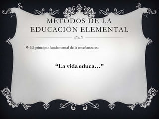 MÉTODOS DE LA
  EDUCACIÓN ELEMENTAL

 El principio fundamental de la enseñanza es:



                  “La vida educa…”
 