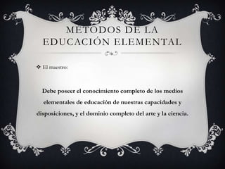 MÉTODOS DE LA
  EDUCACIÓN ELEMENTAL

 El maestro:



  Debe poseer el conocimiento completo de los medios
   elementales de educación de nuestras capacidades y
disposiciones, y el dominio completo del arte y la ciencia.
 