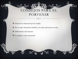 CONSEJOS PARA EL
             PORVENIR

 Educación elemental por la madre

 De la mala educación familiar a la mala educación escolar

 Dificultades del maestro

 La religión como atenuante
 