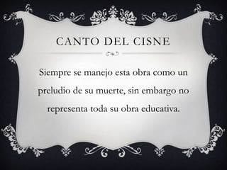CANTO DEL CISNE

Siempre se manejo esta obra como un
preludio de su muerte, sin embargo no
  representa toda su obra educativa.
 