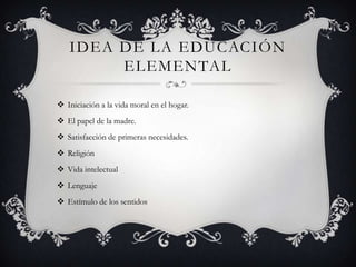 IDEA DE LA EDUCACIÓN
        ELEMENTAL

 Iniciación a la vida moral en el hogar.
 El papel de la madre.
 Satisfacción de primeras necesidades.
 Religión
 Vida intelectual
 Lenguaje
 Estímulo de los sentidos
 