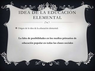 IDEA DE LA EDUCACIÓN
        ELEMENTAL

 Origen de la idea de la educación elemental:



   La falta de posibilidades en los medios primarios de
       educación popular en todas las clases sociales
 